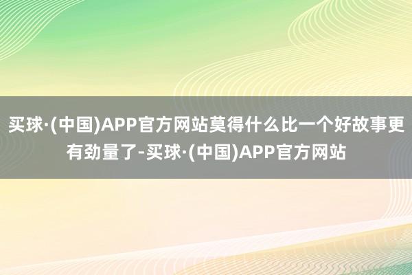买球·(中国)APP官方网站莫得什么比一个好故事更有劲量了-买球·(中国)APP官方网站