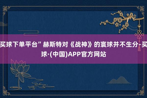 买球下单平台”赫斯特对《战神》的寰球并不生分-买球·(中国)APP官方网站