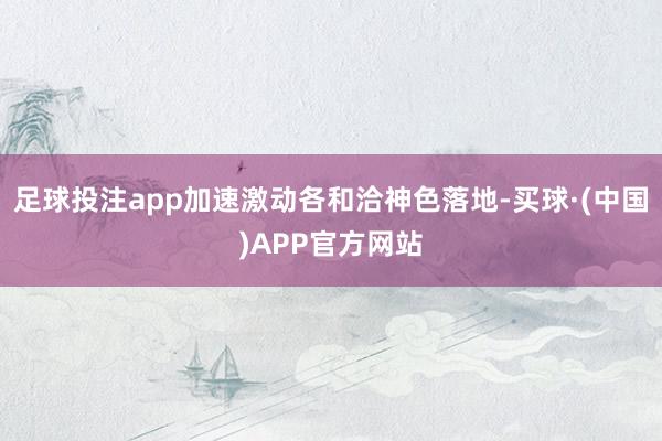 足球投注app加速激动各和洽神色落地-买球·(中国)APP官方网站