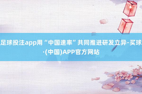 足球投注app用“中国速率”共同推进研发立异-买球·(中国)APP官方网站