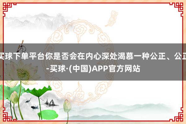 买球下单平台你是否会在内心深处渴慕一种公正、公正-买球·(中国)APP官方网站