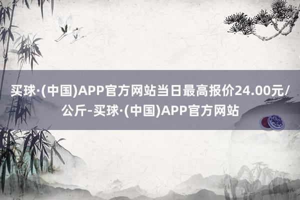 买球·(中国)APP官方网站当日最高报价24.00元/公斤-买球·(中国)APP官方网站