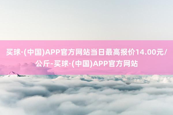 买球·(中国)APP官方网站当日最高报价14.00元/公斤-买球·(中国)APP官方网站