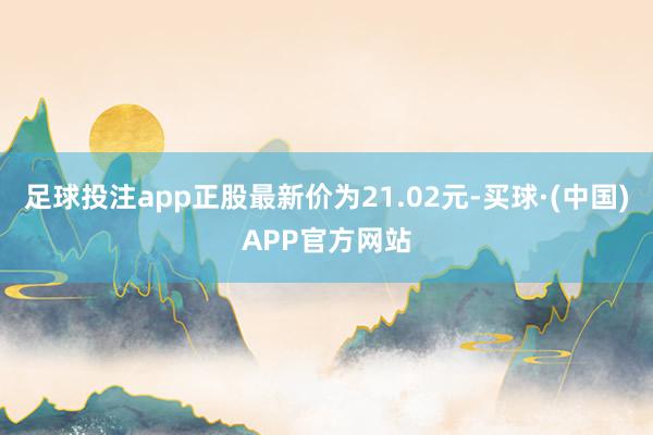 足球投注app正股最新价为21.02元-买球·(中国)APP官方网站