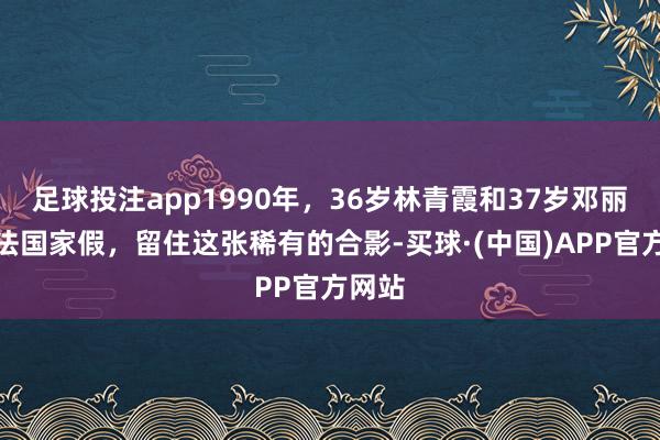 足球投注app1990年，36岁林青霞和37岁邓丽君去法国家假，留住这张稀有的合影-买球·(中国)APP官方网站