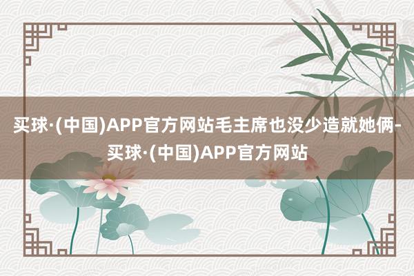 买球·(中国)APP官方网站毛主席也没少造就她俩-买球·(中国)APP官方网站