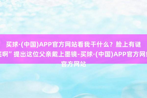 买球·(中国)APP官方网站看我干什么？脸上有谜底啊”提出这位父亲戴上墨镜-买球·(中国)APP官方网站