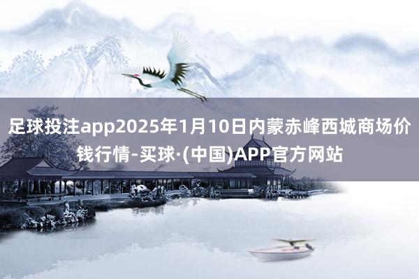 足球投注app2025年1月10日内蒙赤峰西城商场价钱行情-买球·(中国)APP官方网站