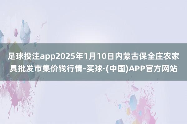 足球投注app2025年1月10日内蒙古保全庄农家具批发市集价钱行情-买球·(中国)APP官方网站
