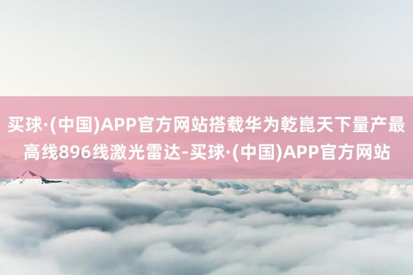买球·(中国)APP官方网站搭载华为乾崑天下量产最高线896线激光雷达-买球·(中国)APP官方网站