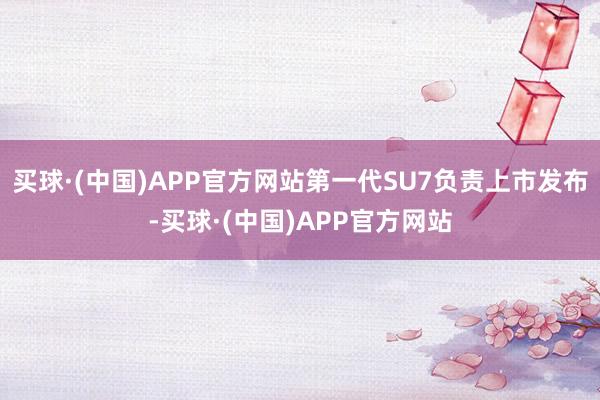 买球·(中国)APP官方网站第一代SU7负责上市发布-买球·(中国)APP官方网站
