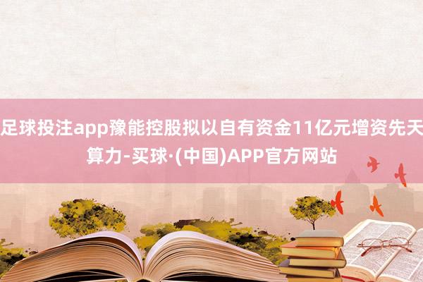 足球投注app豫能控股拟以自有资金11亿元增资先天算力-买球·(中国)APP官方网站