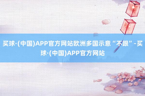 买球·(中国)APP官方网站欧洲多国示意“不跟”-买球·(中国)APP官方网站