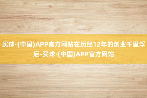买球·(中国)APP官方网站在历经12年的创业千里浮后-买球·(中国)APP官方网站