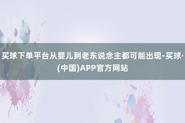买球下单平台从婴儿到老东说念主都可能出现-买球·(中国)APP官方网站