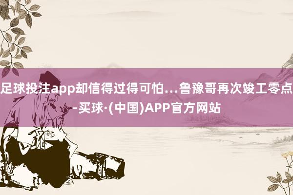 足球投注app却信得过得可怕…鲁豫哥再次竣工零点-买球·(中国)APP官方网站