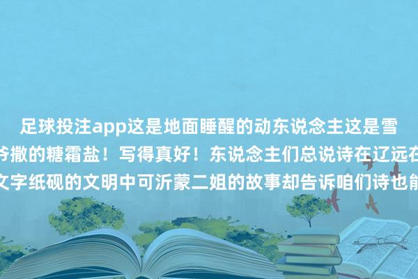足球投注app这是地面睡醒的动东说念主这是雪吗？这不是雪这是老天爷撒的糖霜盐！写得真好！东说念主们总说诗在辽远在山川湖海的开畅里在文字纸砚的文明中可沂蒙二姐的故事却告诉咱们诗也能存在于田间地头粘着土壤的裤脚沾满晨露的桃枝灶台边未凉的饭菜齐是她文字里最水灵的底色她诗中的“麦浪”既是丰充的但愿亦然生涯的海潮她笔下的“星光”既是夜晚的灯塔亦然辽远的梦思这位沂蒙山的男儿以最朴素的文字为乡村振兴写下最动东说念主的篇章地皮从不亏负栽培者梦思终会在春天洞开愿这股来自沂蒙山的清风能吹遍更多旯旮愿每一份对生涯的瞩目齐能开出最好意思的花！-买球·(中国)APP官方网站