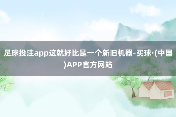 足球投注app这就好比是一个新旧机器-买球·(中国)APP官方网站