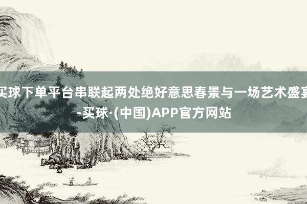 买球下单平台串联起两处绝好意思春景与一场艺术盛宴-买球·(中国)APP官方网站