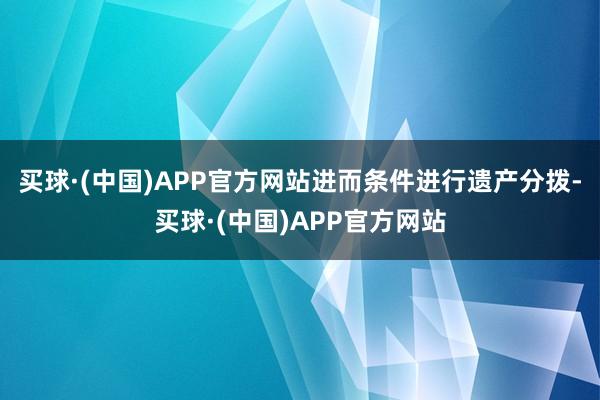 买球·(中国)APP官方网站进而条件进行遗产分拨-买球·(中国)APP官方网站