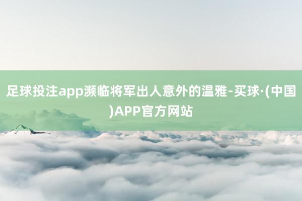 足球投注app濒临将军出人意外的温雅-买球·(中国)APP官方网站