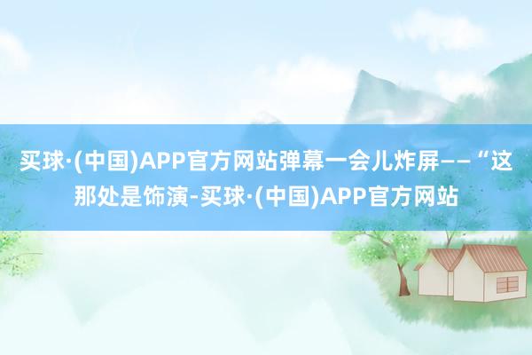 买球·(中国)APP官方网站弹幕一会儿炸屏——“这那处是饰演-买球·(中国)APP官方网站