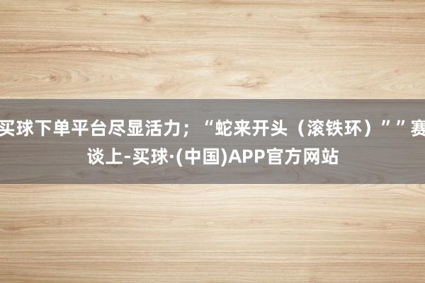 买球下单平台尽显活力;“蛇来开头(滚铁环)””赛谈上-买球·(中国)APP官方网站