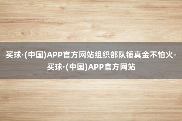 买球·(中国)APP官方网站组织部队锤真金不怕火-买球·(中国)APP官方网站