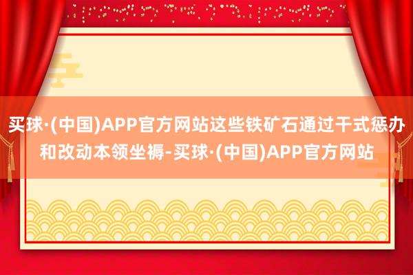 买球·(中国)APP官方网站这些铁矿石通过干式惩办和改动本领坐褥-买球·(中国)APP官方网站