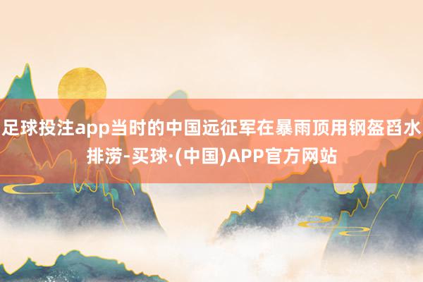 足球投注app当时的中国远征军在暴雨顶用钢盔舀水排涝-买球·(中国)APP官方网站