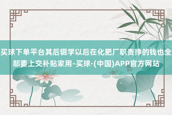 买球下单平台其后辍学以后在化肥厂职责挣的钱也全部要上交补贴家用-买球·(中国)APP官方网站