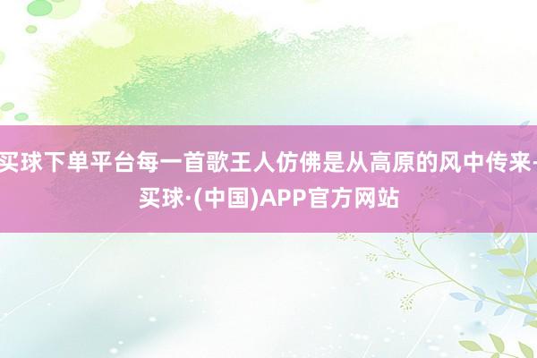 买球下单平台每一首歌王人仿佛是从高原的风中传来-买球·(中国)APP官方网站