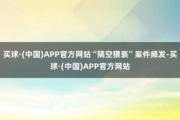 买球·(中国)APP官方网站“隔空猥亵”案件频发-买球·(中国)APP官方网站