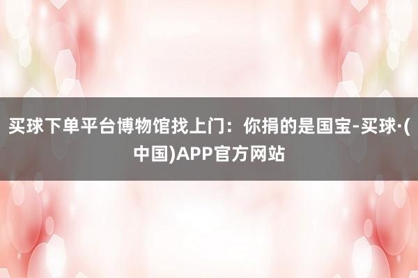 买球下单平台博物馆找上门：你捐的是国宝-买球·(中国)APP官方网站