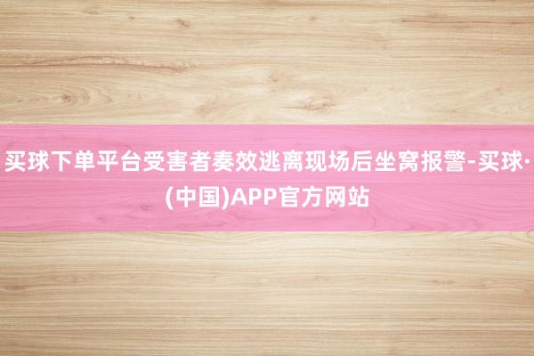 买球下单平台受害者奏效逃离现场后坐窝报警-买球·(中国)APP官方网站