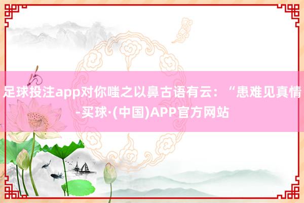 足球投注app对你嗤之以鼻古语有云：“患难见真情-买球·(中国)APP官方网站