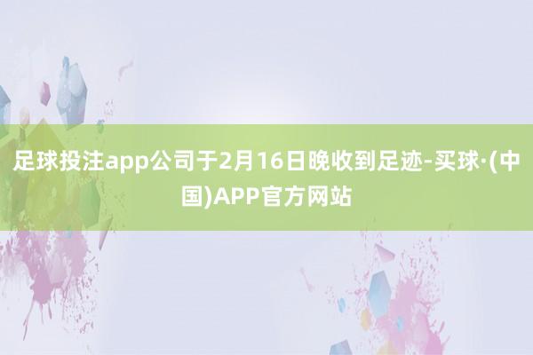 足球投注app公司于2月16日晚收到足迹-买球·(中国)APP官方网站