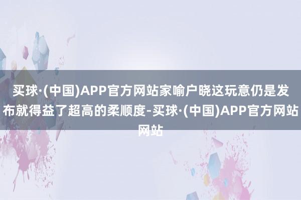 买球·(中国)APP官方网站家喻户晓这玩意仍是发布就得益了超高的柔顺度-买球·(中国)APP官方网站