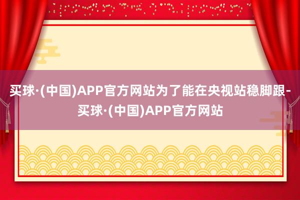 买球·(中国)APP官方网站为了能在央视站稳脚跟-买球·(中国)APP官方网站
