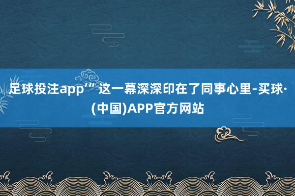 足球投注app’”这一幕深深印在了同事心里-买球·(中国)APP官方网站