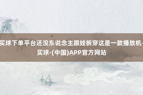买球下单平台还没东说念主跟娃拆穿这是一款播放机-买球·(中国)APP官方网站