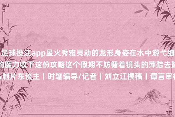 足球投注app星火秀雅灵动的龙形身姿在水中游弋细节里都彰显然中国传统文化的魔力收下这份攻略这个假期不妨循着镜头的萍踪去踏遍诗意江山！监制丨郑弘制片东谈主丨时髦编导/记者丨刘立江撰稿丨谭言审校丨左中明 迟晓涵鸣谢丨照相师：白冰 白杉 陈俊艺 郭震 邝振豪 林拓 刘晨琛 刘梓峻 马海龙 苗扬 乔虎 屈文犇 孙寒阳 王颢霖 王文昕 王智伟 魏浩森 伍浚棋 夏寒波 叶振源 张铭 章俊杰 赵牧天 郑盛炜 朱正麟（央视新闻客户端）-买球·(中国)APP官方网站