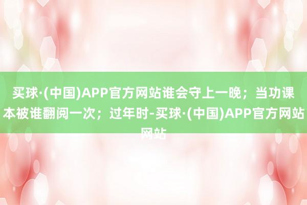 买球·(中国)APP官方网站谁会守上一晚；当功课本被谁翻阅一次；过年时-买球·(中国)APP官方网站