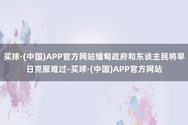 买球·(中国)APP官方网站缅甸政府和东谈主民将早日克服难过-买球·(中国)APP官方网站