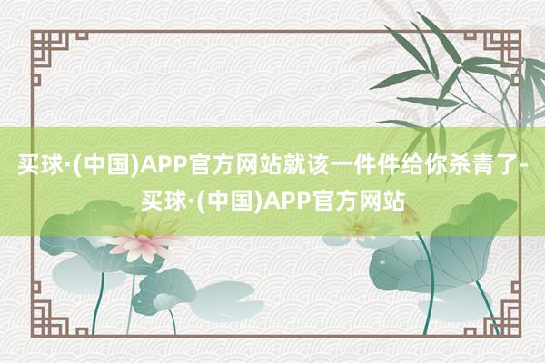 买球·(中国)APP官方网站就该一件件给你杀青了-买球·(中国)APP官方网站