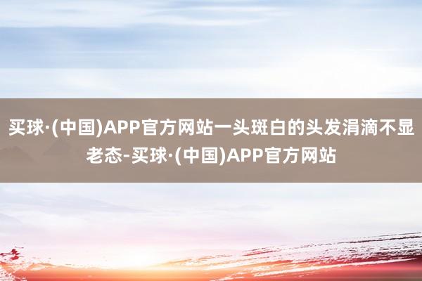 买球·(中国)APP官方网站一头斑白的头发涓滴不显老态-买球·(中国)APP官方网站