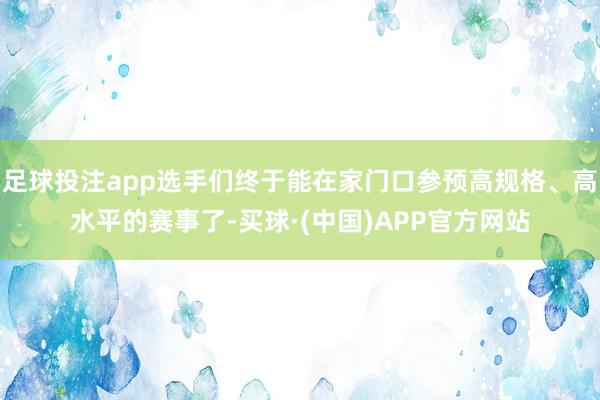足球投注app选手们终于能在家门口参预高规格、高水平的赛事了-买球·(中国)APP官方网站
