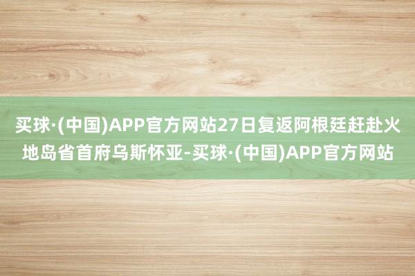 买球·(中国)APP官方网站27日复返阿根廷赶赴火地岛省首府乌斯怀亚-买球·(中国)APP官方网站