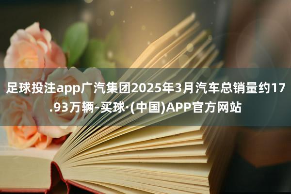 足球投注app广汽集团2025年3月汽车总销量约17.93万辆-买球·(中国)APP官方网站
