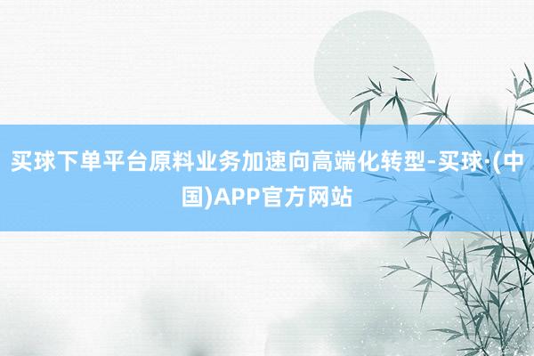 买球下单平台原料业务加速向高端化转型-买球·(中国)APP官方网站